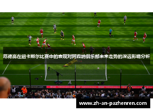 厄德高在纽卡斯尔比赛中的表现对阿森纳俱乐部未来走势的深远影响分析