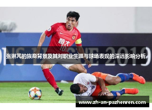 张琳芃的族裔背景及其对职业生涯与球场表现的深远影响分析
