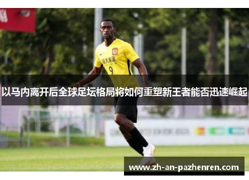 以马内离开后全球足坛格局将如何重塑新王者能否迅速崛起 以马内离开后全球足坛格局将如何重塑新王者能否迅速崛起