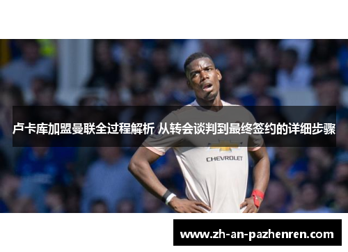 卢卡库加盟曼联全过程解析 从转会谈判到最终签约的详细步骤 卢卡库加盟曼联全过程解析 从转会谈判到最终签约的详细步骤