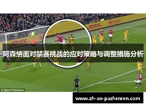 阿森纳面对禁赛挑战的应对策略与调整措施分析
