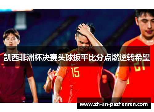 凯西非洲杯决赛头球扳平比分点燃逆转希望