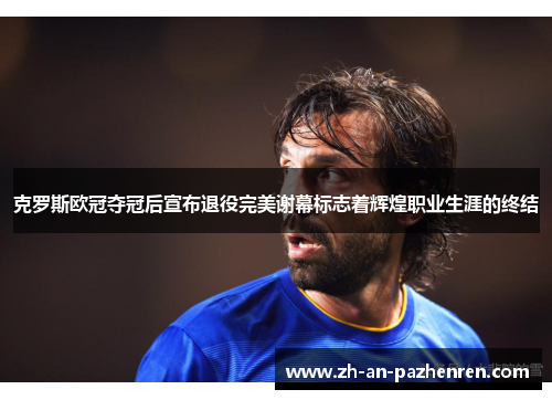 克罗斯欧冠夺冠后宣布退役完美谢幕标志着辉煌职业生涯的终结