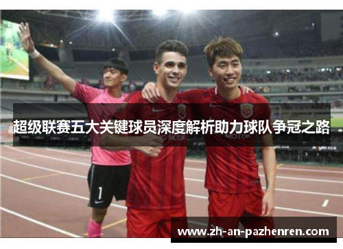超级联赛五大关键球员深度解析助力球队争冠之路 超级联赛五大关键球员深度解析助力球队争冠之路